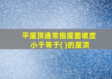 平屋顶通常指屋面坡度小于等于( )的屋顶